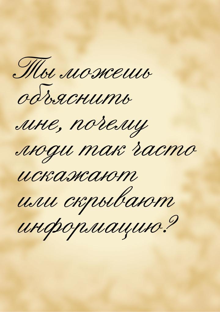 Ты можешь объяснить мне, почему люди так часто искажают или скрывают информацию?