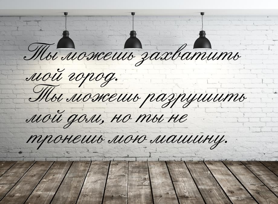 Ты можешь захватить мой город. Ты можешь разрушить мой дом, но ты не тронешь мою машину.