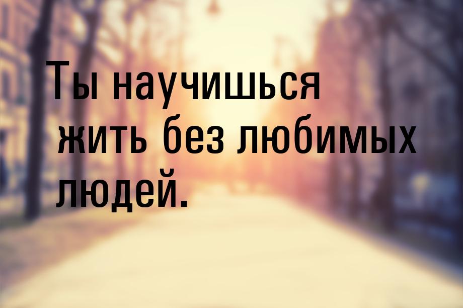 Ты научишься жить без любимых людей.