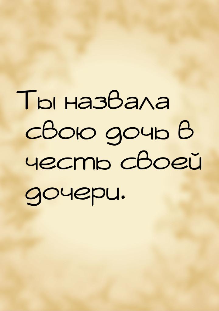 Ты назвала свою дочь в честь своей дочери.