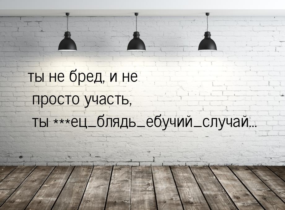 ты не бред, и не просто участь, ты ***ец_блядь_ебучий_случай...