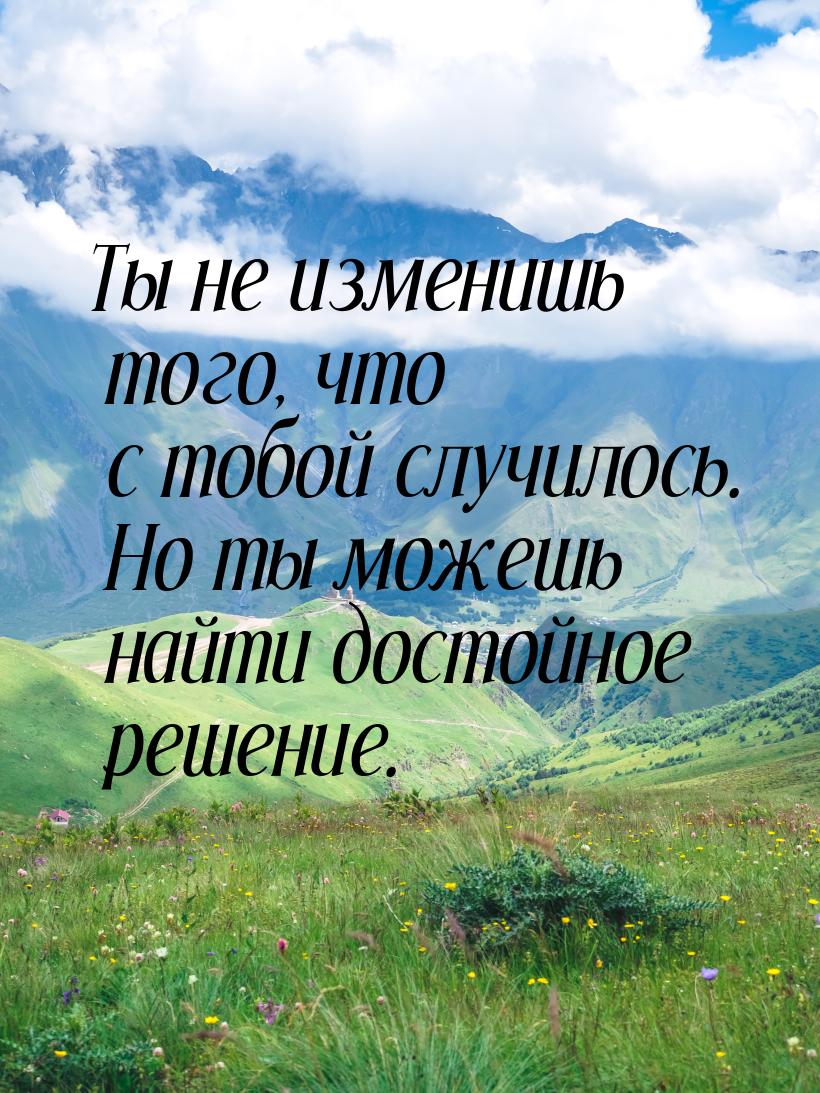 Ты не изменишь того, что с тобой случилось. Но ты можешь найти достойное решение.