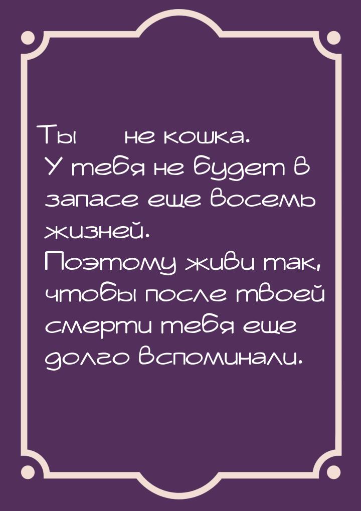 Ты  не кошка. У тебя не будет в запасе еще восемь жизней. Поэтому живи так, чтобы п