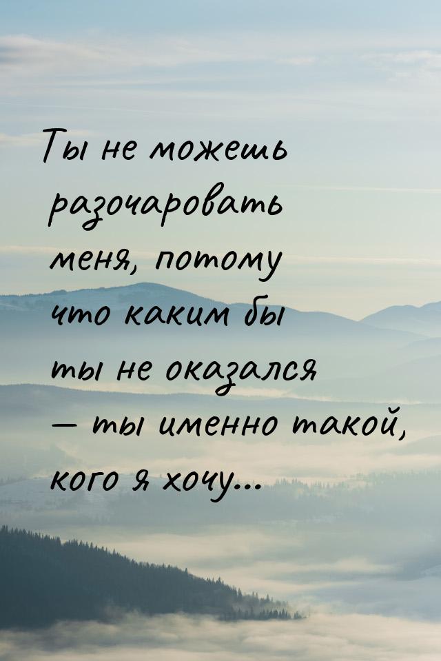 Ты не можешь разочаровать меня, потому что каким бы ты не оказался  ты именно такой