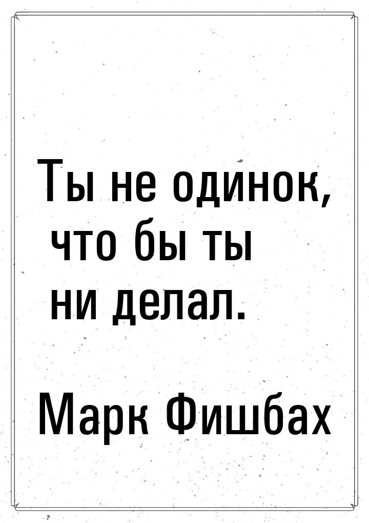 Ты не одинок, что бы ты ни делал.