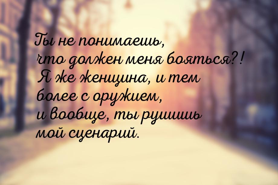 Ты не понимаешь, что должен меня бояться?! Я же женщина, и тем более с оружием, и вообще, 