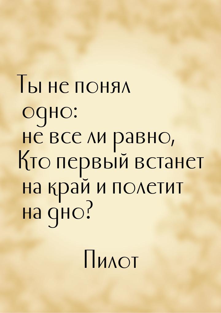 Ты не понял одно: не все ли равно, Кто первый встанет на край и полетит на дно?