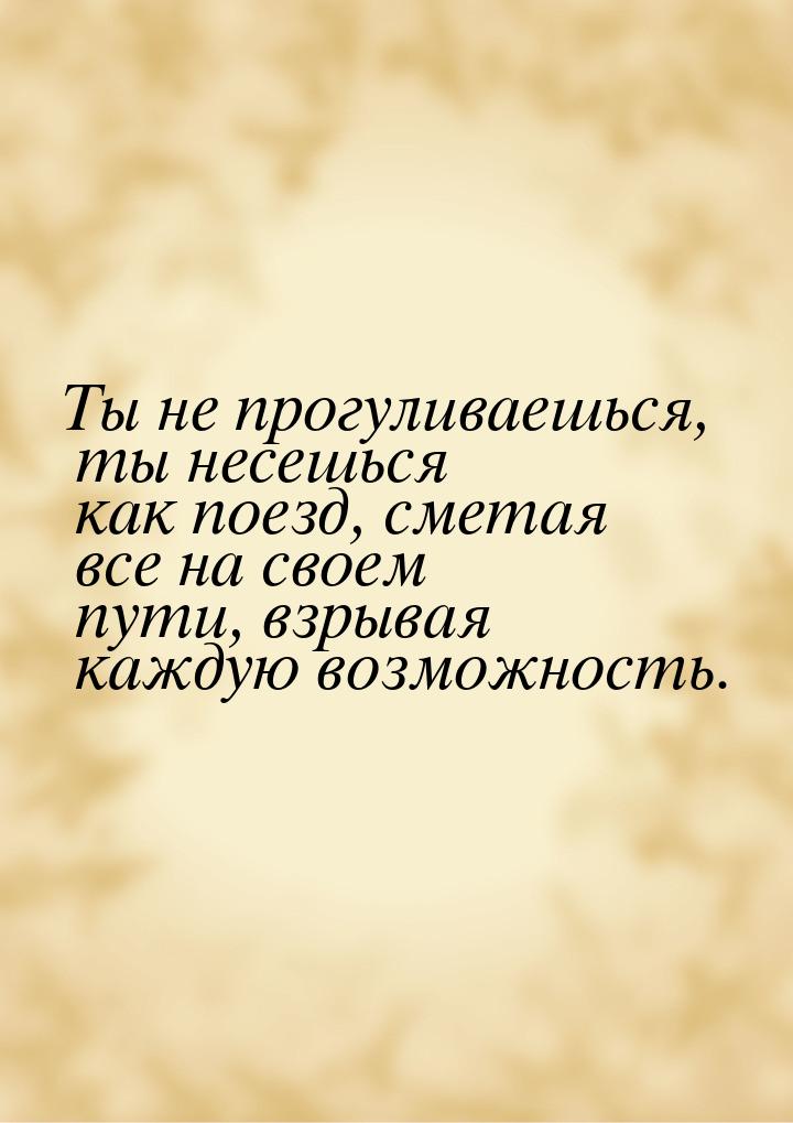 Ты не прогуливаешься, ты несешься как поезд, сметая все на своем пути, взрывая каждую возм