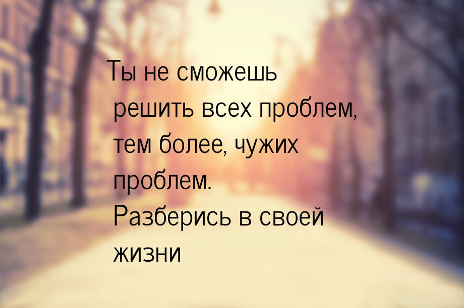 Ты не сможешь решить всех проблем, тем более, чужих проблем. Разберись в своей жизни