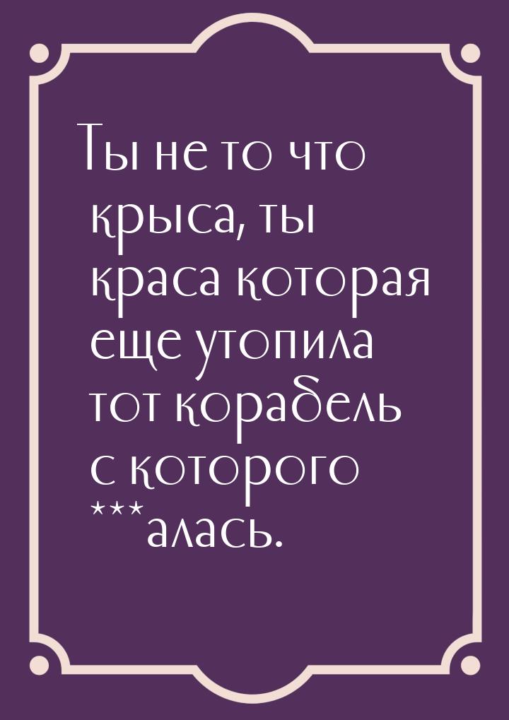 Ты не то что крыса, ты краса которая еще утопила тот корабель с которого ***алась.