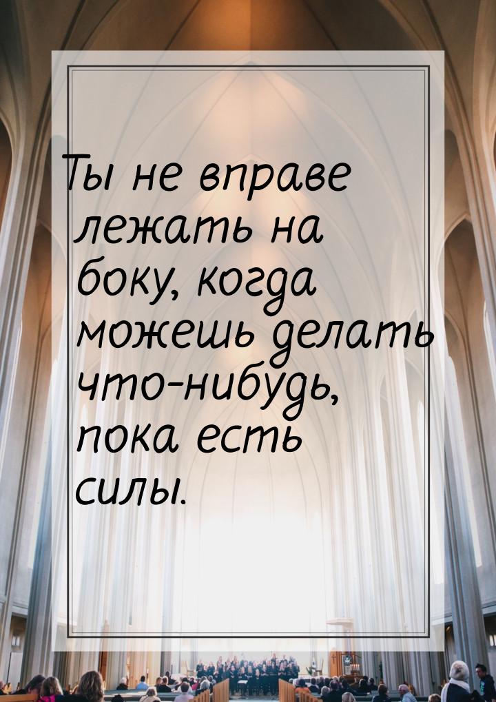 Ты не вправе лежать на боку, когда можешь делать что-нибудь, пока есть силы.