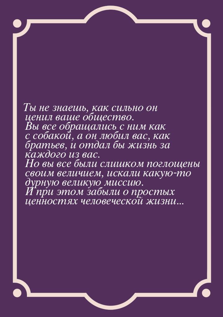 Ты не знаешь, как сильно он ценил ваше общество. Вы все обращались с ним как с собакой, а 