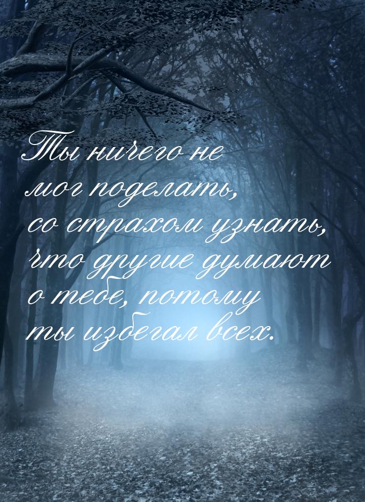 Ты ничего не мог поделать, со страхом узнать, что другие думают о тебе, потому ты избегал 