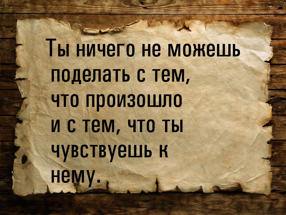 Ты ничего не можешь поделать с тем, что произошло и с тем, что ты чувствуешь к нему.