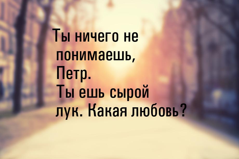 Ты ничего не понимаешь, Петр. Ты ешь сырой лук. Какая любовь?