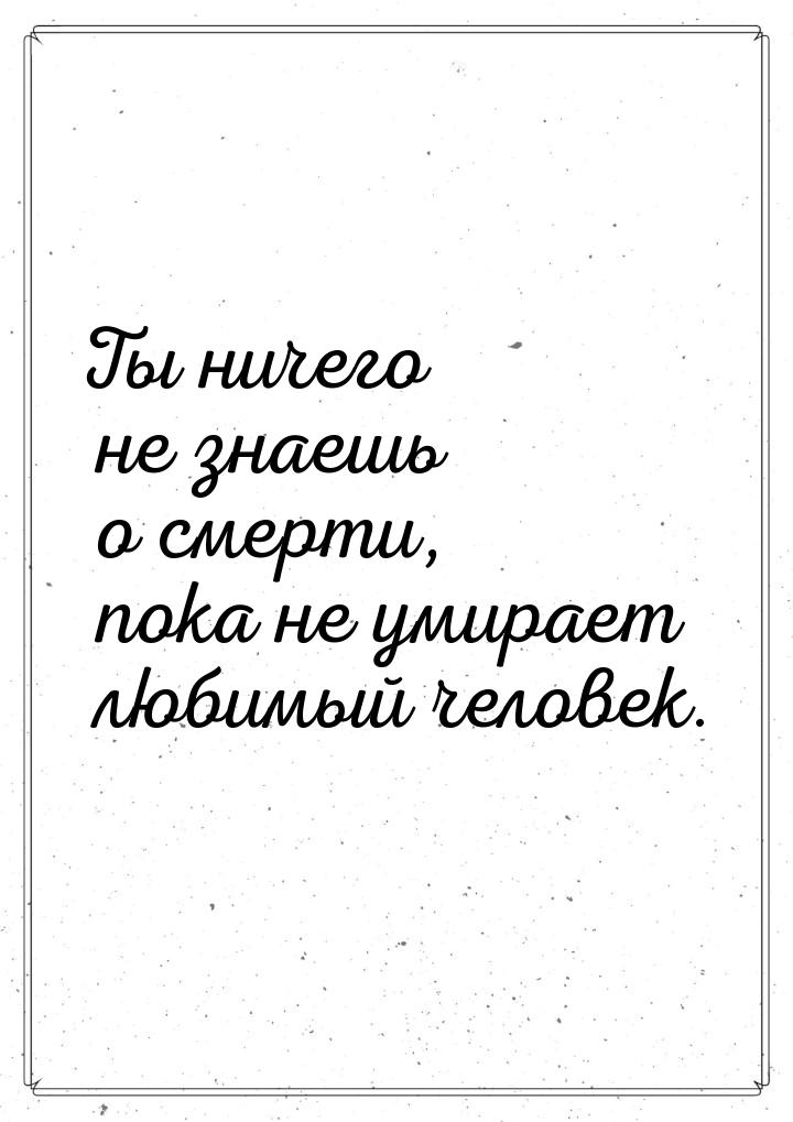 Ты ничего не знаешь о смерти, пока не умирает любимый человек.