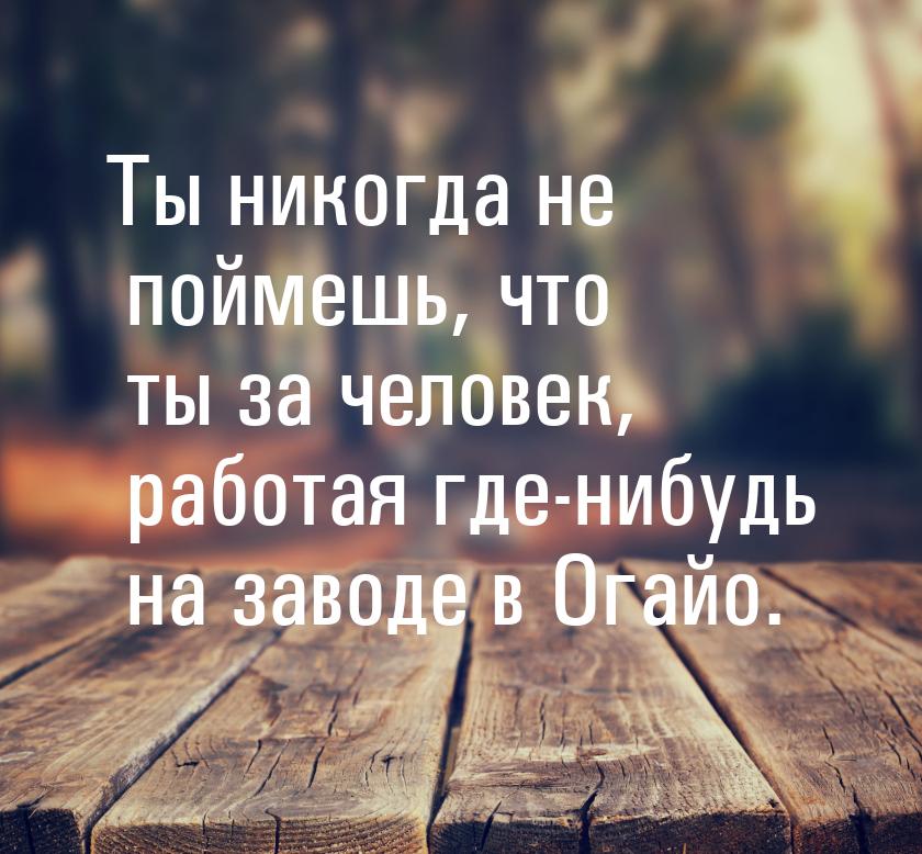 Ты никогда не поймешь, что ты за человек, работая где-нибудь на заводе в Огайо.