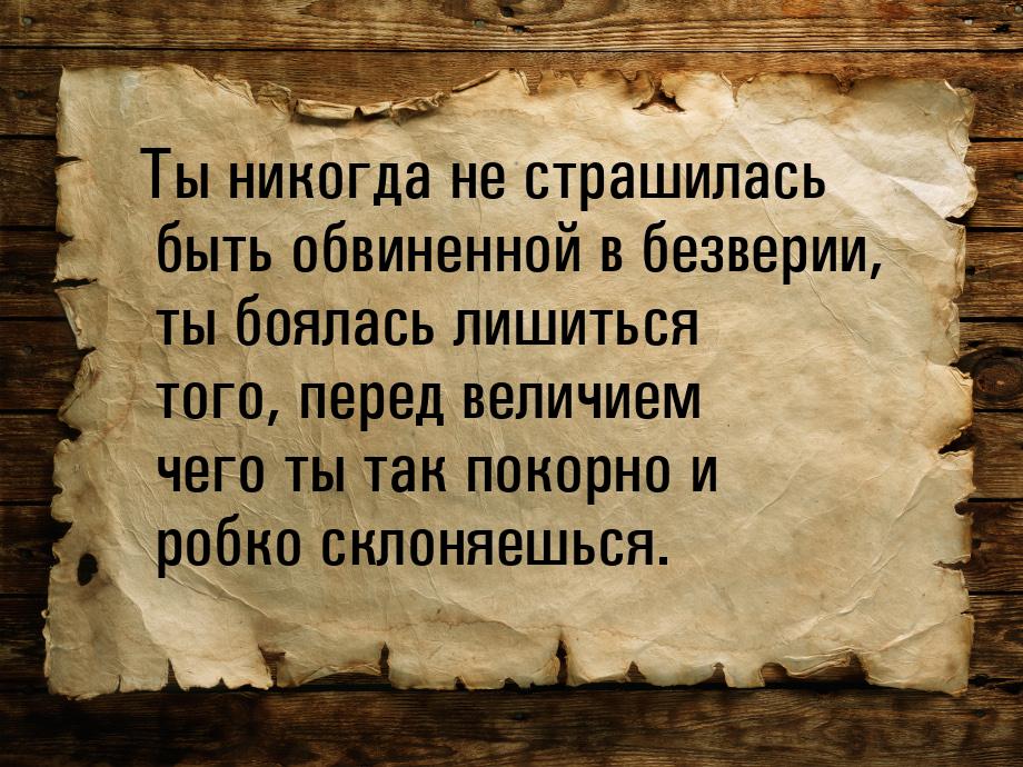 Ты никогда не страшилась быть обвиненной в безверии, ты боялась лишиться того, перед велич