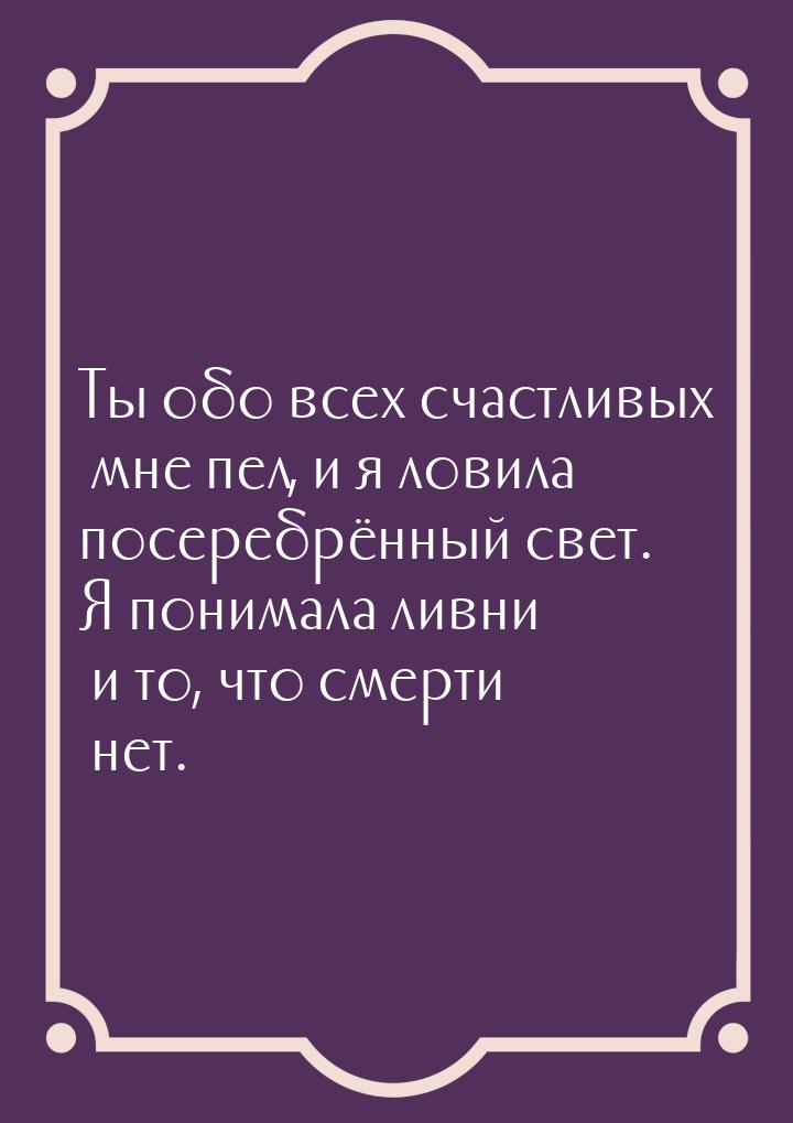 Ты обо всех счастливых мне пел, и я ловила посеребрённый свет. Я понимала ливни и то, что 