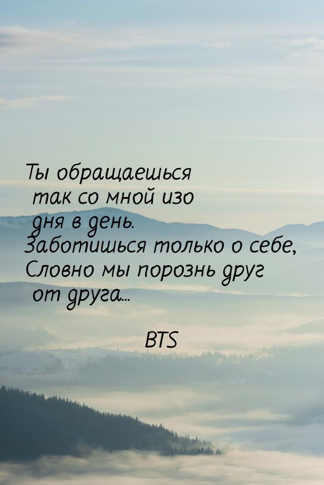 Ты обращаешься так со мной изо дня в день. Заботишься только о себе, Словно мы порознь дру