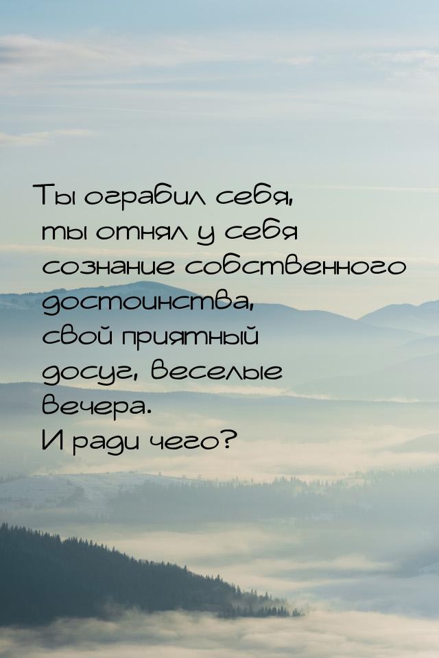 Ты ограбил себя, ты отнял у себя сознание собственного достоинства, свой приятный досуг, в