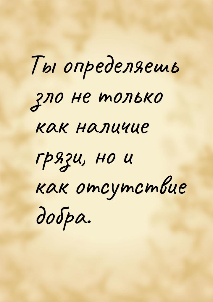 Ты определяешь зло не только как наличие грязи, но и как отсутствие добра.