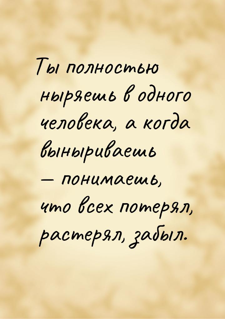 Ты полностью ныряешь в одного человека, а когда выныриваешь  понимаешь, что всех по