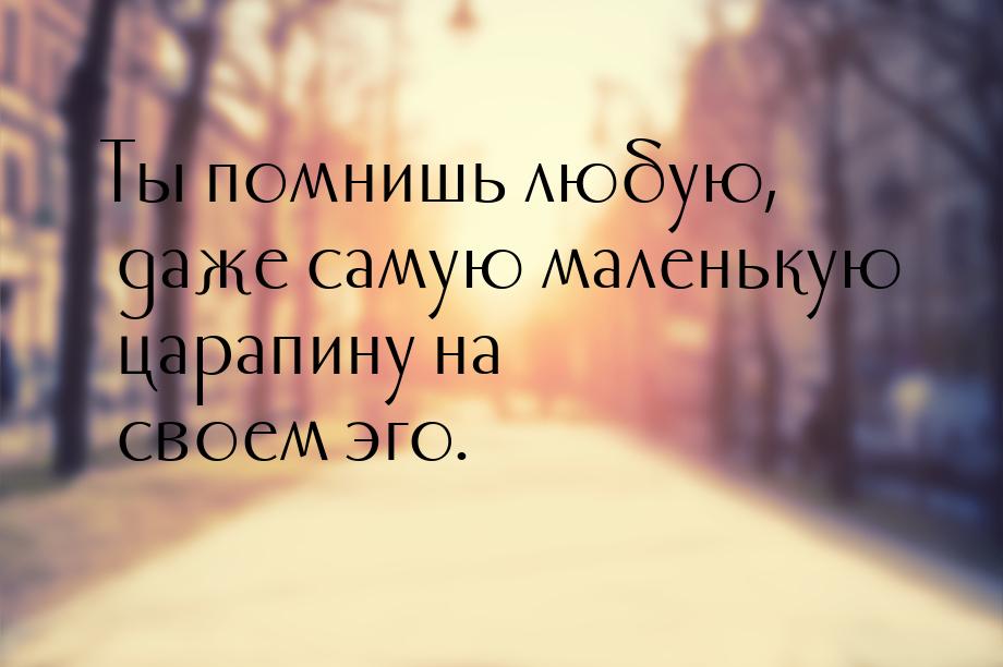 Ты помнишь любую, даже самую маленькую царапину на своем эго.