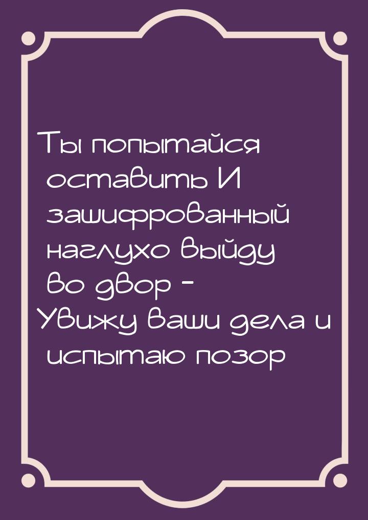 Ты попытайся оставить И зашифрованный наглухо выйду во двор - Увижу ваши дела и испытаю по