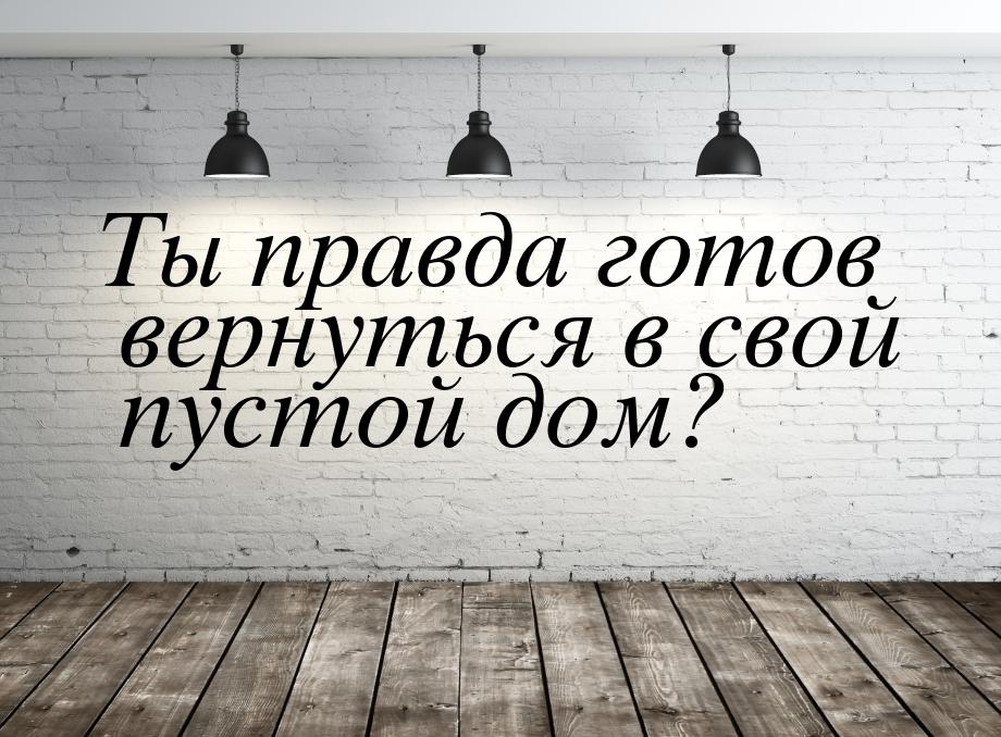 Ты правда готов вернуться в свой пустой дом?