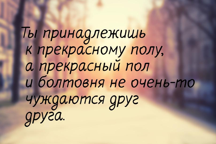 Ты принадлежишь к прекрасному полу, а прекрасный пол и болтовня не очень-то чуждаются друг