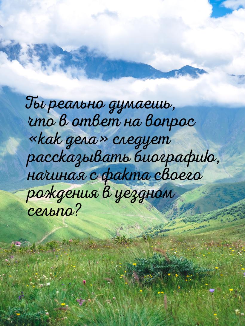 Ты реально думаешь, что в ответ на вопрос как дела следует рассказывать биог