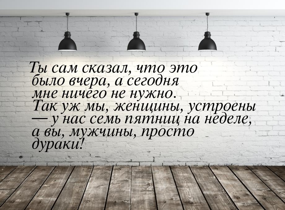 Ты сам сказал, что это было вчера, а сегодня мне ничего не нужно. Так уж мы, женщины, устр