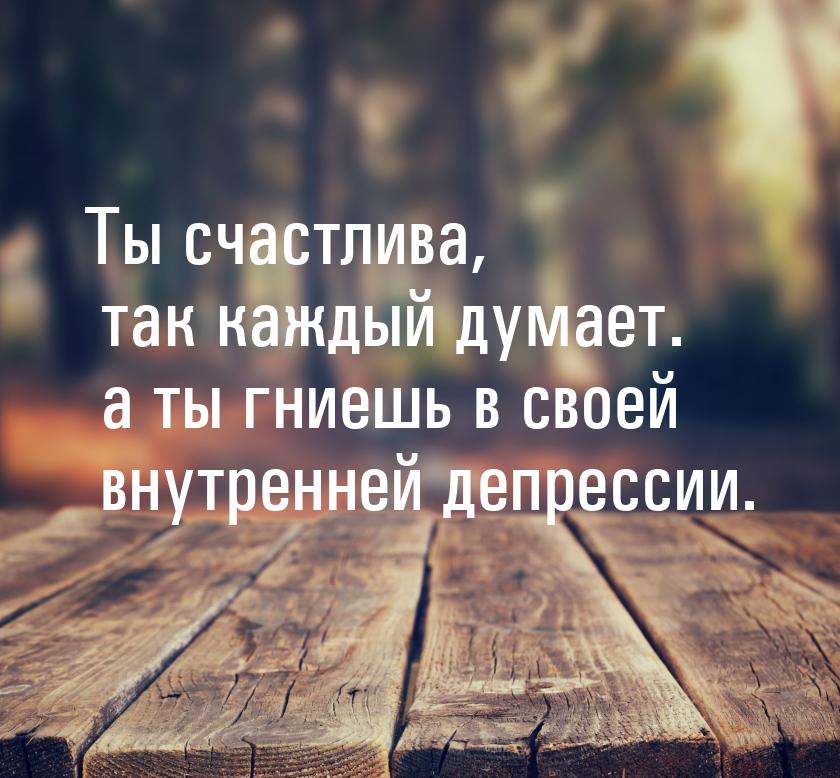 Ты счастлива, так каждый думает. а ты гниешь в своей внутренней депрессии.