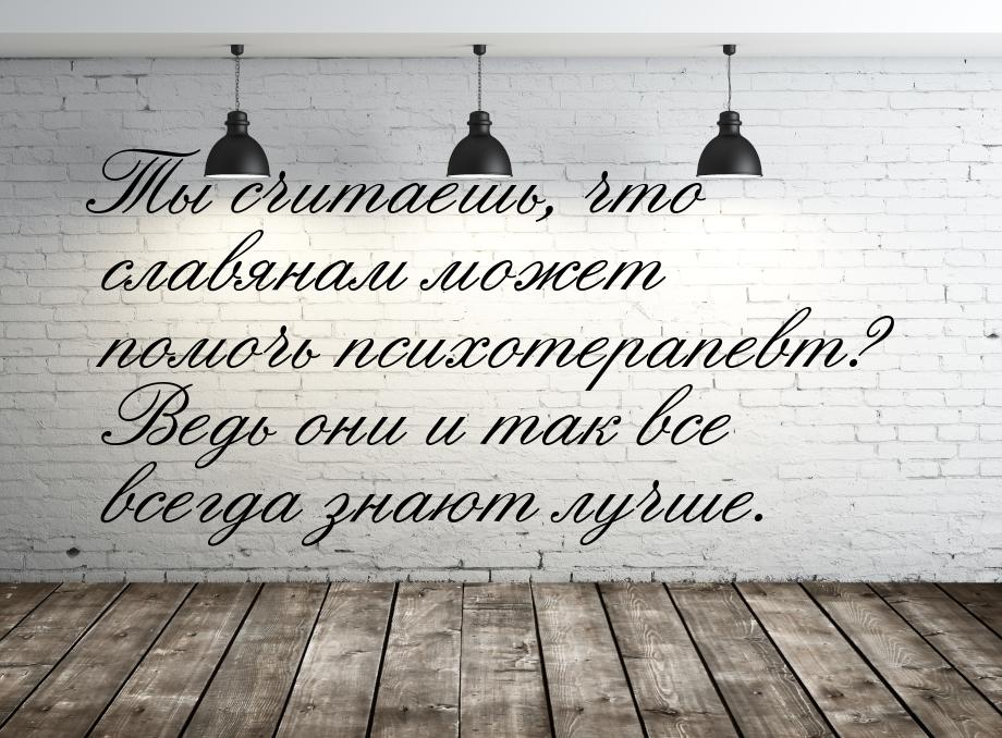 Ты считаешь, что славянам может помочь психотерапевт? Ведь они и так все всегда знают лучш