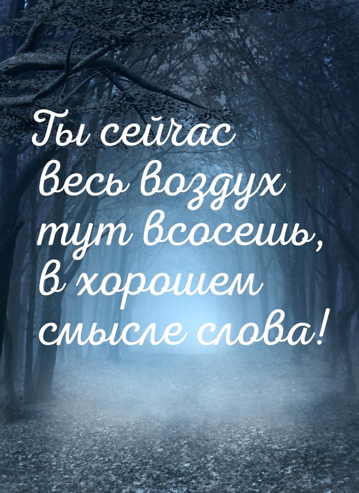 Ты сейчас весь воздух тут всосешь, в хорошем смысле слова!