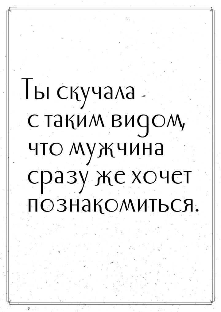 Ты скучала с таким видом, что мужчина сразу же хочет познакомиться.