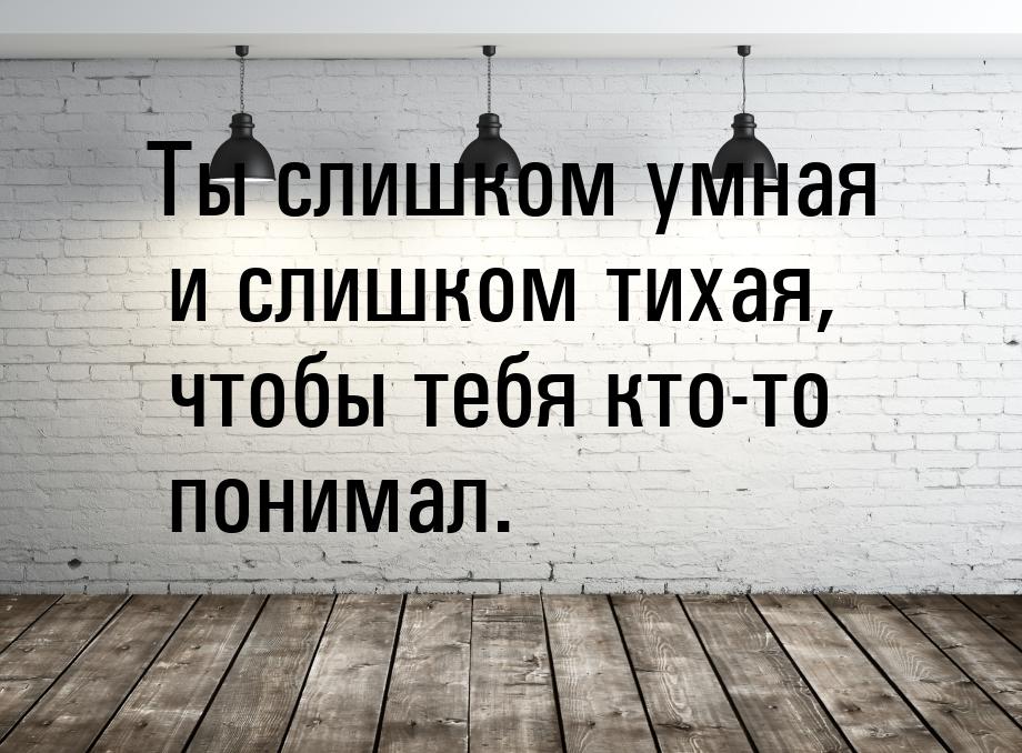 Ты слишком умная и слишком тихая, чтобы тебя кто-то понимал.