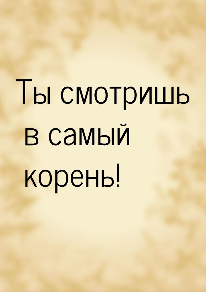 Ты смотришь в самый корень!