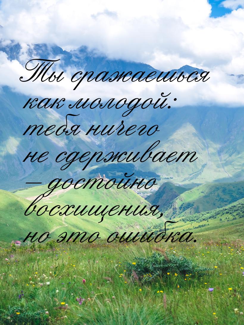 Ты сражаешься как молодой: тебя ничего не сдерживает – достойно восхищения, но это ошибка.