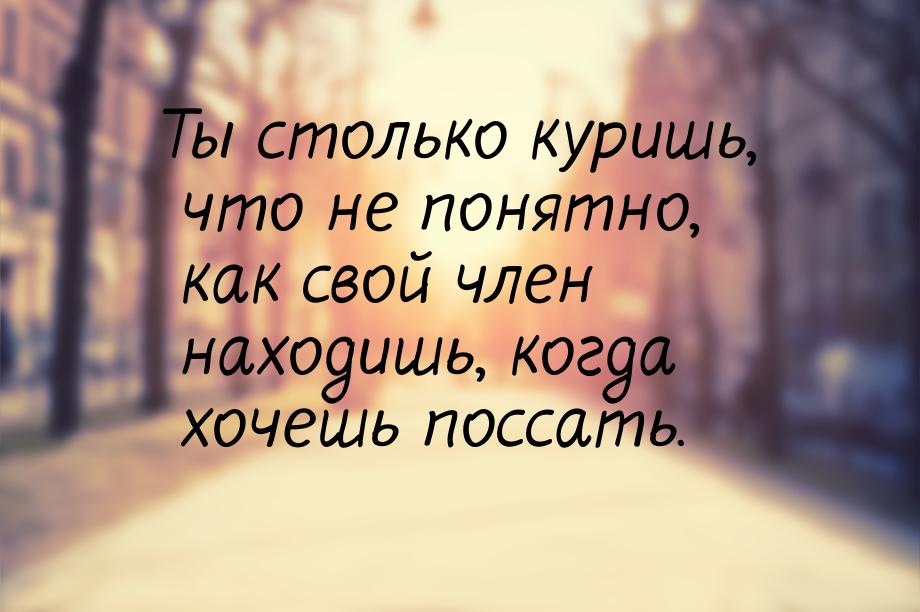 Ты столько куришь, что не понятно, как свой член находишь, когда хочешь поссать.