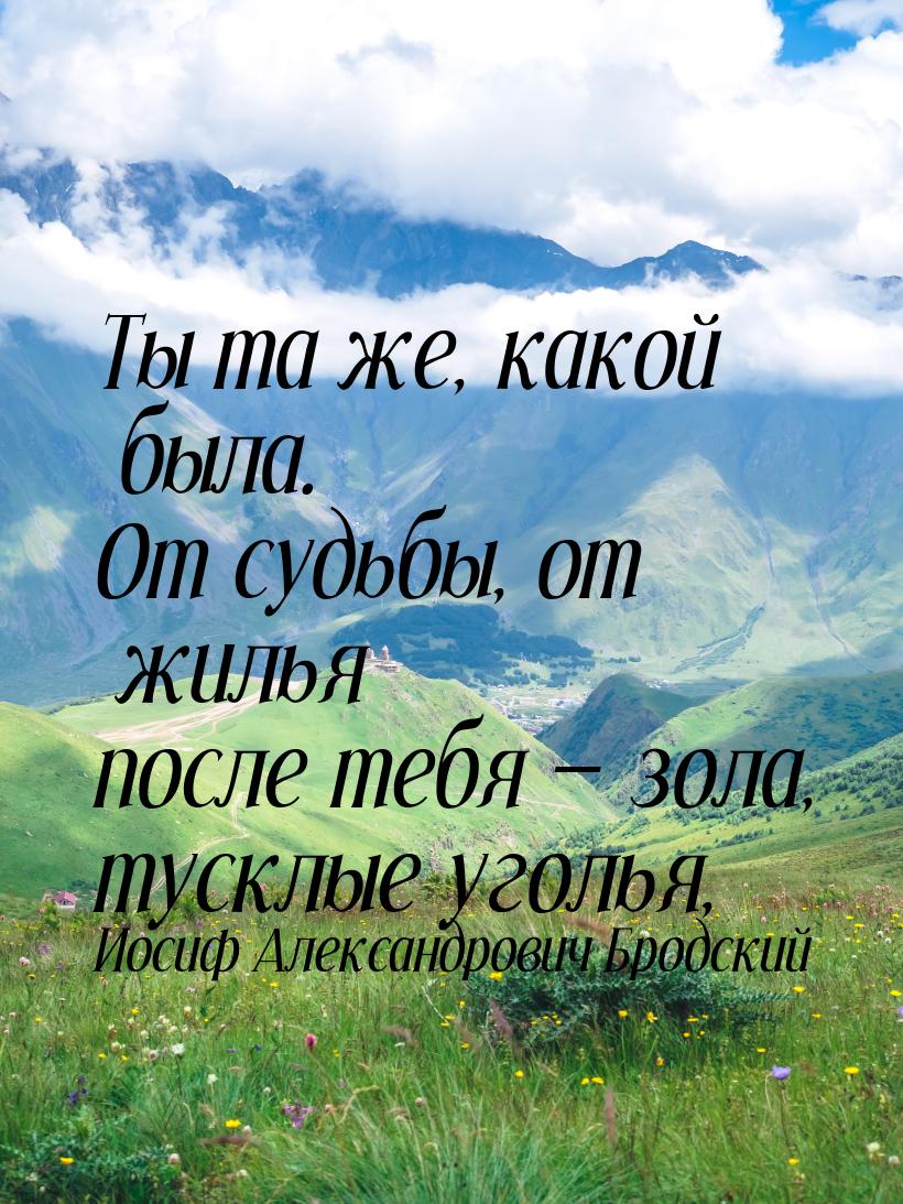 Ты та же, какой была. От судьбы, от жилья после тебя  зола, тусклые уголья,