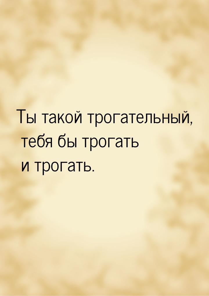 Ты такой трогательный, тебя бы трогать и трогать.