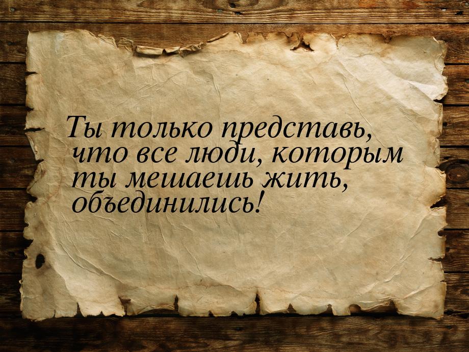 Ты только представь, что все люди, которым ты мешаешь жить, объединились!