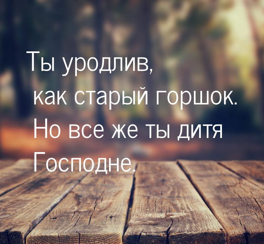 Ты уродлив, как старый горшок. Но все же ты дитя Господне.