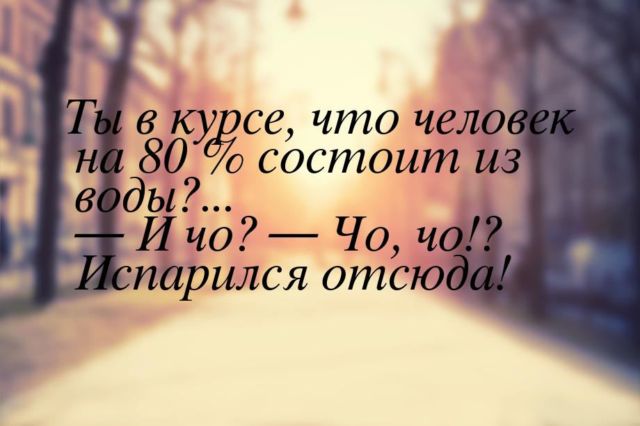 Ты в курсе, что человек на 80 % состоит из воды?...  И чо?  Чо, чо!? Испарил