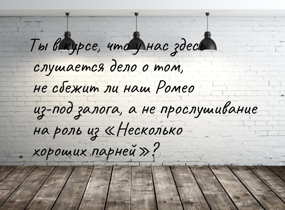 Ты в курсе, что у нас здесь слушается дело о том, не сбежит ли наш Ромео из-под залога, а 