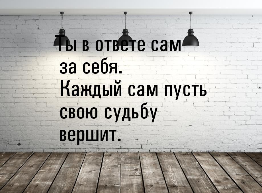 Ты в ответе сам за себя. Каждый сам пусть свою судьбу вершит.