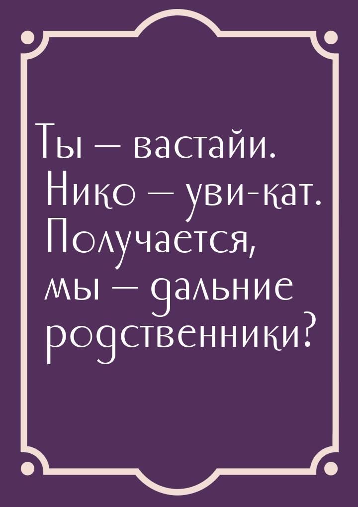 Ты  вастайи. Нико  уви-кат. Получается, мы  дальние родственники?