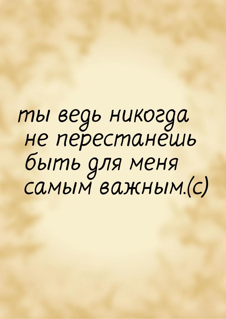 ты ведь никогда не перестанешь быть для меня самым важным.(с)